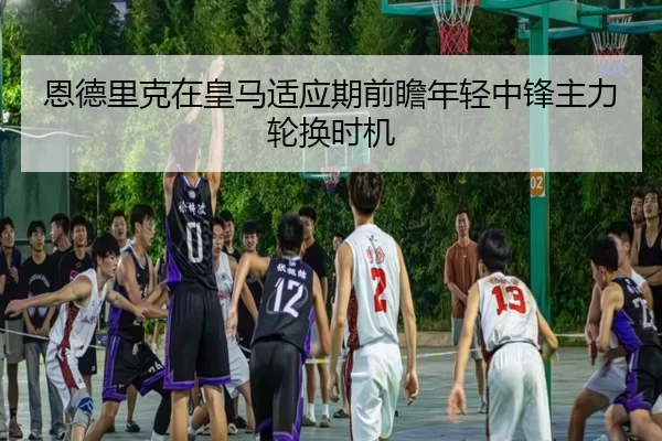 恩德里克在皇马适应期前瞻年轻中锋主力轮换时机